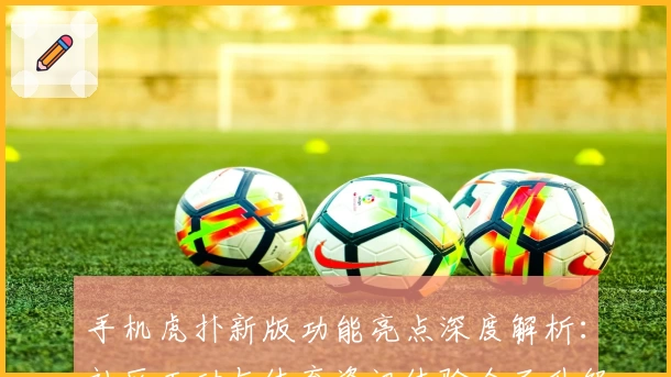 手机虎扑新版功能亮点深度解析：社区互动与体育资讯体验全面升级