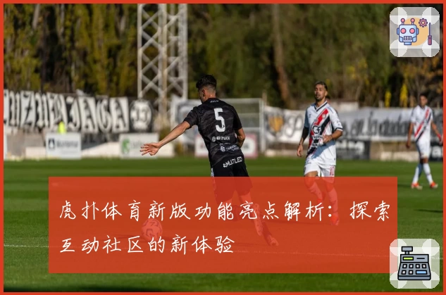 虎扑体育新版功能亮点解析：探索互动社区的新体验