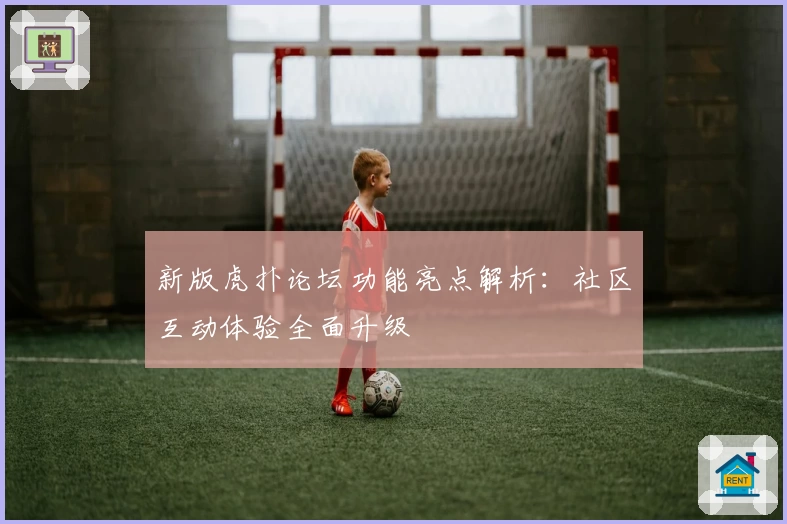 新版虎扑论坛功能亮点解析：社区互动体验全面升级