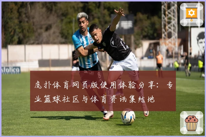 虎扑体育网页版使用体验分享：专业篮球社区与体育资讯集结地