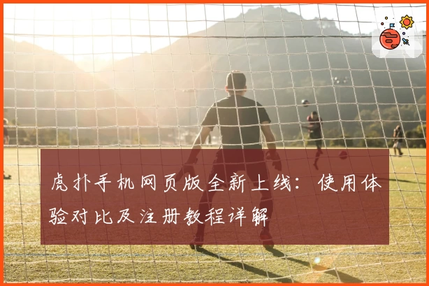 虎扑手机网页版全新上线:使用体验对比及注册教程详解