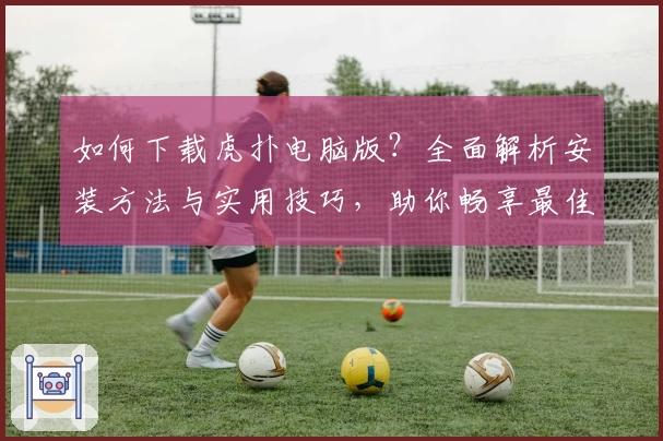 如何下载虎扑电脑版?全面解析安装方法与实用技巧,助你畅享最佳社区互动体验