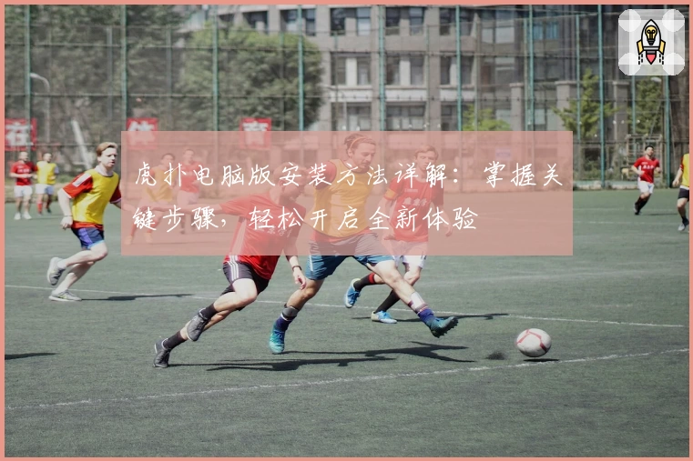 虎扑电脑版安装方法详解：掌握关键步骤，轻松开启全新体验