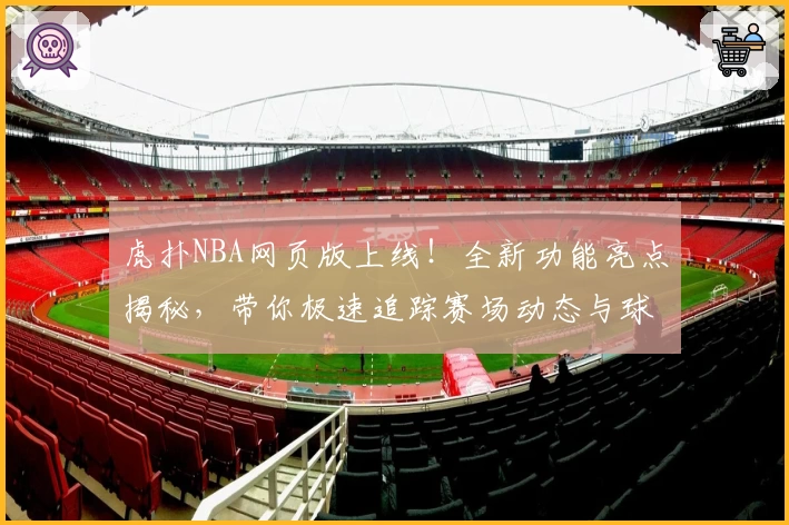虎扑NBA网页版上线！全新功能亮点揭秘，带你极速追踪赛场动态与球星资讯