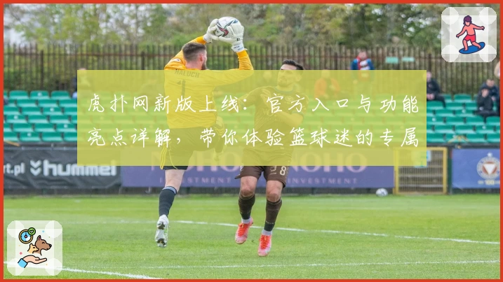 虎扑网新版上线：官方入口与功能亮点详解，带你体验篮球迷的专属社区