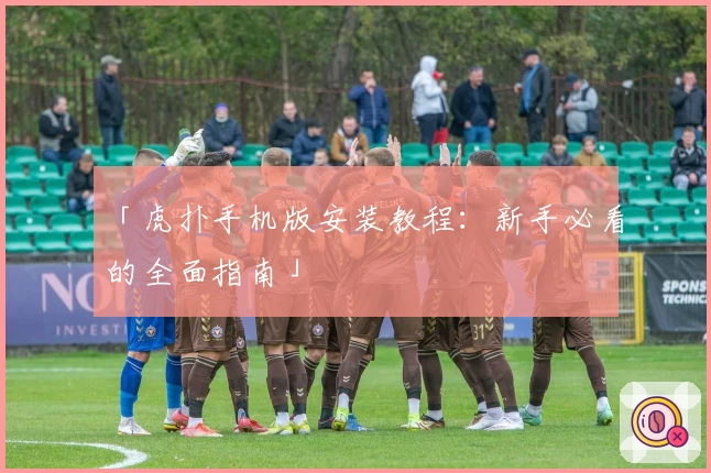 「虎扑手机版安装教程：新手必看的全面指南」