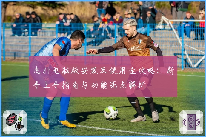 虎扑电脑版安装及使用全攻略：新手上手指南与功能亮点解析