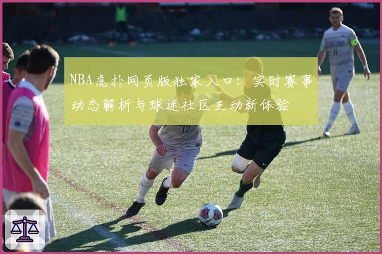 NBA虎扑网页版独家入口：实时赛事动态解析与球迷社区互动新体验