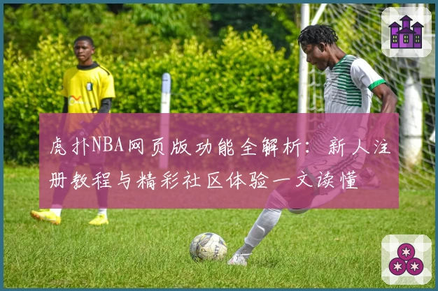 虎扑NBA网页版功能全解析：新人注册教程与精彩社区体验一文读懂