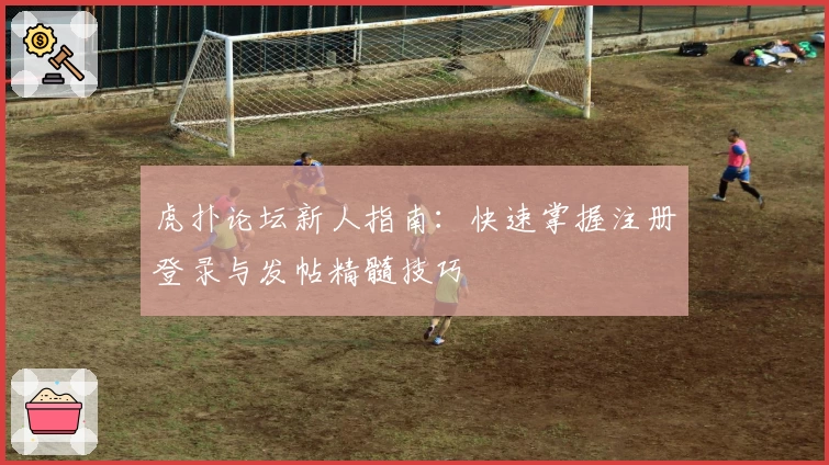 虎扑论坛新人指南:快速掌握注册登录与发帖精髓技巧