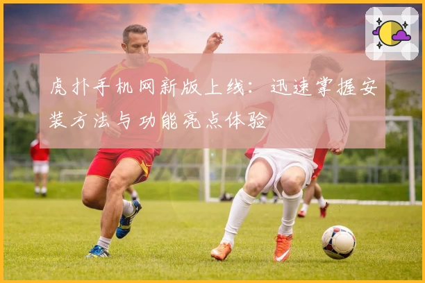 虎扑手机网新版上线：迅速掌握安装方法与功能亮点体验