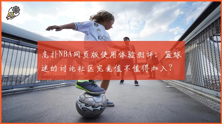 虎扑NBA网页版使用体验测评:篮球迷的讨论社区究竟值不值得加入?