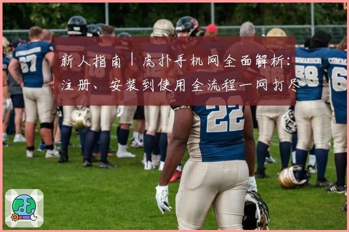 新人指南|虎扑手机网全面解析:注册、安装到使用全流程一网打尽