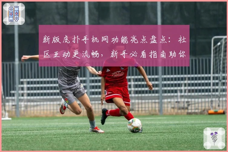 新版虎扑手机网功能亮点盘点：社区互动更流畅，新手必看指南助你快速上手