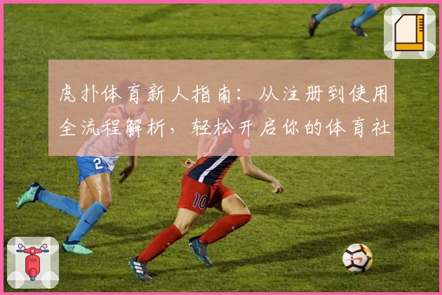虎扑体育新人指南：从注册到使用全流程解析，轻松开启你的体育社区之旅