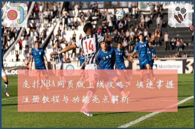 虎扑NBA网页版上线攻略：快速掌握注册教程与功能亮点解析