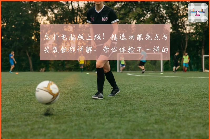 虎扑电脑版上线！精选功能亮点与安装教程详解，带你体验不一样的社区互动魅力