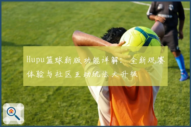 Hupu篮球新版功能详解：全新观赛体验与社区互动玩法大升级