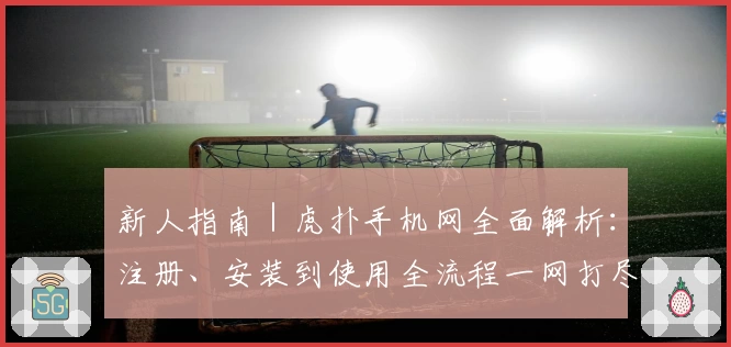 新人指南｜虎扑手机网全面解析：注册、安装到使用全流程一网打尽