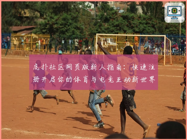 虎扑社区网页版新人指南：快速注册开启你的体育与电竞互动新世界